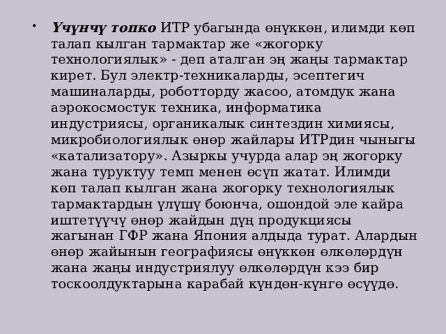 Үчүнчү топко ИТР убагында өнүккөн, илимди көп талап кылган тармактар же «жогорку технологиялык» - деп аталган эң жаңы тармактар кирет. Бул электр-техникаларды, эсептегич машиналарды, роботторду жасоо, атомдук жана аэрокосмостук техника, информатика индустриясы, органикалык синтездин химиясы, микробиологиялык өнөр жайлары ИТРдин чыныгы «катализатору». Азыркы учурда алар эң жогорку жана туруктуу темп менен өсүп жатат. Илимди көп талап кылган жана жогорку технологиялык тармактардын үлүшү боюнча, ошондой эле кайра иштетүүчү өнөр жайдын дүң продукциясы жагынан ГФР жана Япония алдыда турат. Алардын өнөр жайынын географиясы өнүккөн өлкөлөрдүн жана жаңы индустриялуу өлкөлөрдүн кээ бир тоскоолдуктарына карабай күндөн-күнгө өсүүдө.  