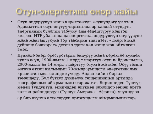 Отун өндүрүүнүн жана керектөөнүн өсүшүндөгү үч этап. Адамзаттын өсүп-өнүгүү тарыхында ар кандай отундун, энергиянын булагын табууну аны өздөштүрүү коштоп келген. ИТР убагында да энергетика өндүрүштүн өнүгүүсүнө жана жайгашуусуна зор таасирин тийгизет. «Энергетика дүйнөнү башкарат» деген элдеги кеп жөнү жок айтылган эмес. Дүйнөдө энергоресурстарды өндүрүү жана керектөө күндөн күнгө өсүп, 1900-жылы 1 млрд т шарттуу отун пайдаланылса, 2000-жылы ал 14 млрд т шарттуу отунга жеткен. Өсүү темпи өзгөчө өткөн кылымдын 70-жылдарындагы энергетикалык кризистин мезгилинде күчөдү. Андан кийин бир аз төмөндөдү. Бул бүткүл дүйнөлүк тенденциянын артында географиялык айырмачылыктар жатат. Биринчиден Түштүк менен Түндүктүн, экинчиден өнүккөн райондор менен артта калган райондордун (Түндүк Америка - Африка), үчүнчүдөн ар бир өзүнчө өлкөлөрдүн ортосундагы айырмачылыктар . 