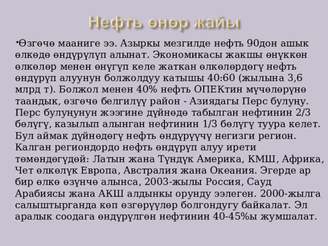 Өзгөчө мааниге ээ. Азыркы мезгилде нефть 90дон ашык өлкөдө өндүрүлүп алынат. Экономикасы жакшы өнүккөн өлкөлөр менен өнүгүп келе жаткан өлкөлөрдөгү нефть өндүрүп алуунун болжолдуу катышы 40:60 (жылына 3,6 млрд т). Болжол менен 40% нефть ОПЕКтин мүчөлөрүнө таандык, өзгөчө белгилүү район - Азиядагы Перс булуңу. Перс булуңунун жээгине дүйнөдө табылган нефтинин 2/3 бөлүгү, казылып алынган нефтинин 1/3 бөлүгү туура келет. Бул аймак дүйнөдөгү нефть өндүрүүчү негизги регион. Калган региондордо нефть өндүрүп алуу ирети төмөндөгүдөй: Латын жана Түндүк Америка, КМШ, Африка, Чет өлкөлүк Европа, Австралия жана Океания. Эгерде ар бир өлкө өзүнчө алынса, 2003-жылы Россия, Сауд Арабиясы жана АКШ алдынкы орунду ээлеген. 2000-жылга салыштырганда көп өзгөрүүлөр болгондугу байкалат. Эл аралык соодага өндүрүлгөн нефтинин 40-45%ы жумшалат. 