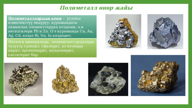 Полиметалл өнөр жайы Полиметаллдардын кени – руданы комплекстүү өндүрүу, курамындагы химиялык элементтердин кездеши, а.и. негизгилери Pb и Zn. О э курамында Cu, Au, Ag, Cd, кээде Bi, Sn, In кездешет. Негизги минералдар, полиметалл рудалары түзүүчү галенит, сфалерит, аз өлчөмдө пирит, арсенопирит, халькопирит, касситерит бар. 