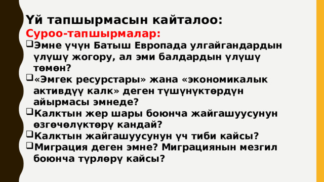 Үй тапшырмасын кайталоо: Суроо-тапшырмалар: Эмне үчүн Батыш Европада улгайгандардын үлүшү жогору, ал эми балдардын үлүшү төмөн? «Эмгек ресурстары» жана «экономикалык активдүү калк» деген түшүнүктөрдүн айырмасы эмнеде? Калктын жер шары боюнча жайгашуусунун өзгөчөлүктөрү кандай? Калктын жайгашуусунун үч тиби кайсы? Миграция деген эмне? Миграциянын мезгил боюнча түрлөрү кайсы? 