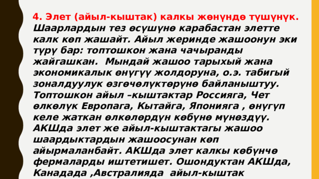 4. Элет (айыл-кыштак) калкы жөнүндө түшүнүк. Шаарлардын тез өсүшүнө карабастан элетте калк көп жашайт. Айыл жеринде жашоонун эки түрү бар: топтошкон жана чачыранды жайгашкан. Мындай жашоо тарыхый жана экономикалык өнүгүү жолдоруна, о.э. табигый зоналдуулук өзгөчөлүктөрүнө байланыштуу. Топтошкон айыл –кыштактар Россияга, Чет өлкөлүк Европага, Кытайга, Японияга , өнүгүп келе жаткан өлкөлөрдүн көбүнө мүнөздүү. АКШда элет же айыл-кыштактагы жашоо шаардыктардын жашоосунан көп айырмаланбайт. АКШда элет калкы көбүнчө фермаларды иштетишет. Ошондуктан АКШда, Канадада ,Австралияда айыл-кыштак чачыранды топко кирет. 