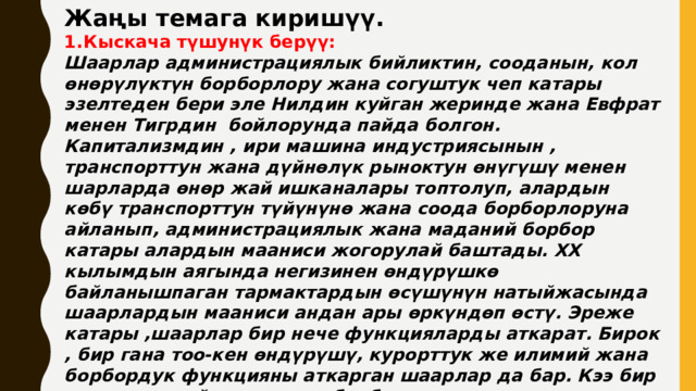 Жаңы темага киришүү. Кыскача түшунүк берүү: Шаарлар администрациялык бийликтин, сооданын, кол өнөрүлүктүн борборлору жана согуштук чеп катары эзелтеден бери эле Нилдин куйган жеринде жана Евфрат менен Тигрдин бойлорунда пайда болгон. Капитализмдин , ири машина индустриясынын , транспорттун жана дүйнөлүк рыноктун өнүгүшү менен шарларда өнөр жай ишканалары топтолуп, алардын көбү транспорттун түйүнүнө жана соода борборлоруна айланып, администрациялык жана маданий борбор катары алардын мааниси жогорулай баштады. XX кылымдын аягында негизинен өндүрүшкө байланышпаган тармактардын өсүшүнүн натыйжасында шаарлардын мааниси андан ары өркүндөп өстү. Эреже катары ,шаарлар бир нече функцияларды аткарат. Бирок , бир гана тоо-кен өндүрүшү, курорттук же илимий жана борбордук функцияны аткарган шаарлар да бар. Кээ бир шаарлар атайын амлекет борбору катары курулат. Азыркы кездеги калктын жайгашуусу шаарлардын географиясы менен аныкталат. Шаарлар тегерегиндеги айыл-кыштактардын жана жаратылыш чөйрөсүнүн абалдарына да чоң таасирин тийгизет. 