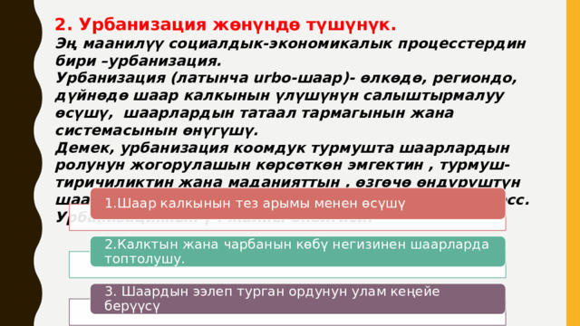 2. Урбанизация жөнүндө түшүнүк. Эң маанилүү социалдык-экономикалык процесстердин бири –урбанизация. Урбанизация (латынча urbo-шаар)- өлкөдө, региондо, дүйнөдө шаар калкынын үлүшүнүн салыштырмалуу өсүшү, шаарлардын татаал тармагынын жана системасынын өнүгүшү. Демек, урбанизация коомдук турмушта шаарлардын ролунун жогорулашын көрсөткөн эмгектин , турмуш-тиричиликтин жана маданияттын , өзгөчө өндүрүштүн шаардык мүнөзгө өткөнүн көрсөткөн тарыхый процесс. Урбанизациянын үч жалпы бкелгиси: 1.Шаар калкынын тез арымы менен өсүшү 2.Калктын жана чарбанын көбү негизинен шаарларда топтолушу. 3. Шаардын ээлеп турган ордунун улам кеңейе берүүсү 