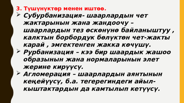 3. Түшүнүктөр менен иштөө. Субурбанизация- шаарлардын чет жактарынын жана жандоочу –шаарлардын тез өскөнүнө байланыштуу , калктын борбордук бөлүктөн чет-жакты карай , эмгектенген жакка көчүшү. Рурбанизация – кээ бир шаардык жашоо образынын жана нормаларынын элет жерине кирүүсү. Агломерация – шаарлардын аянтынын кеңейүүсү, б.а. тегерегиндеги айыл-кыштактардын да камтылып кетүүсү. 