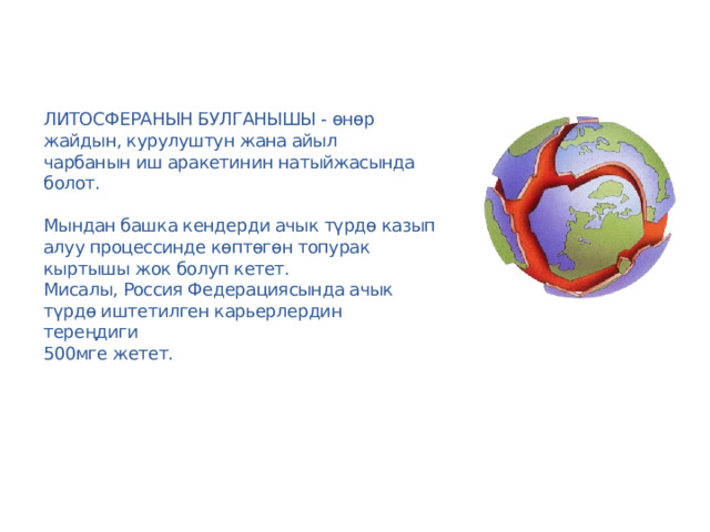 Литосферанын булганышы - өнөр жайдын, курулуштун жана айыл  чарбанын иш аракетинин натыйжасында болот.   Мындан башка кендерди ачык түрдө казып алуу процессинде көптөгөн топурак кыртышы жок болуп кетет.  Мисалы, Россия Федерациясында ачык түрдө иштетилген карьерлердин тереңдиги  500мге жетет. 