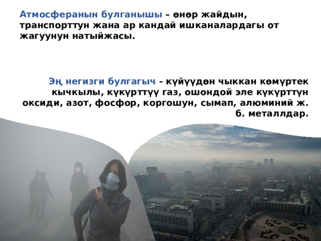 Атмосферанын булганышы – өнөр жайдын, транспорттун жана ар кандай ишканалардагы от жагуунун натыйжасы.   Эң негизги булгагыч - күйүүдөн чыккан көмүртек кычкылы, күкүрттүү газ, ошондой эле күкүрттүн оксиди, азот, фосфор, коргошун, сымап, алюминий ж. б. металлдар. 