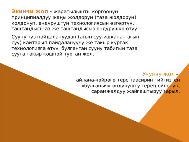 Экинчи жол - жаратылышты коргоонун принципиалдуу жаңы жолдорун (таза жолдорун) колдонуп, өндүрүштүн технологиясын өзгөртүү, таштандысы аз же таштандысыз өндүрүшкө өтүү. Сууну түз пайдалануудан (агын суу-ишкана - агын суу) кайтарып пайдалануучу же такыр кургак технологияга өтүү, булганган сууну табигый таза сууга такыр кошпой турган жол.  Учунчу жол – айлана-чөйрөгө терс таасирин тийгизген «булганыч» өндүрүштү терең ойлонуп, сарамжалдуу жайгаштыруу зарыл. 