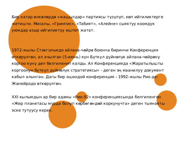 Бир катар өлкөлөрдө «жашылдар» партиясы түзүлүп, көп ийгиликтерге жетишти. Мисалы, «Гринпис», «Табият», «Алейне» сыяктуу коомдук уюмдар азыр ийгиликтүү иштеп жатат. 1972-жылы Стокгольмдо айлана-чөйрө боюнча биринчи Конференция өткөрүлгөн, ал ачылган (5-июнь) күн Бүткүл дүйнөлүк айлана-чөйрөнү коргоо күнү деп белгиленип калды. Ал Конференцияда «Жаратылышты коргоонун бүткүл дүйнөлүк стратегиясы» - деген эң маанилуу документ кабыл алынган. Дагы бир ошондой конференция - 1992-жылы Рио-де- Жанейродо өткөрүлгөн. XXI кылымдын ар бир адамы «Рио-92» конференциясында белгиленген «Жер планетасы мурда болуп көрбөгөндөй коркунучта» деген тыянакты эске тутуусу керек. 
