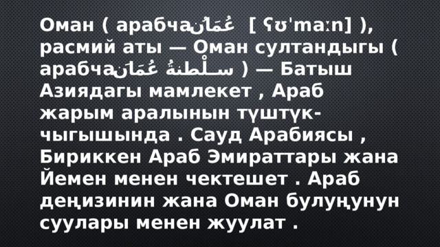 Оман ( арабча عُمَانُ ‎ [ ʕʊˈmaːn] ), расмий аты — Оман султандыгы ( арабча سلْطنةُ عُمَانَ ‎ ) — Батыш Азиядагы мамлекет , Араб жарым аралынын түштүк-чыгышында . Сауд Арабиясы , Бириккен Араб Эмираттары жана Йемен менен чектешет . Араб деңизинин жана Оман булуңунун суулары менен жуулат . 
