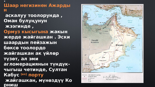 . Шаар негизинен Ажардын   аскалуу тоолорунда ,  Оман булуңунун  жээгинде ,  Ормуз кысыгына  жакын жерде жайгашкан . Эски шаардын пейзажын бөксө тоолордо жайгашкан ак үйлөр түзөт, ал эми агломерациянын түндүк-чыгыш четинде, Султан Кабус  [ en]   порту  жайгашкан, мүнөздүү Корниш  жана порт бар . Шаардын экономикасынын негизин соода, анын ичинде мунай жана газ, ошондой эле портто кемелерди тейлөө түзөт.  