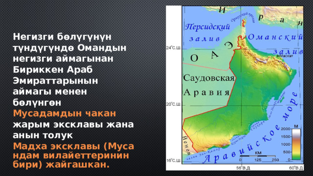 Негизги бөлүгүнүн түндүгүндө Омандын негизги аймагынан Бириккен Араб Эмираттарынын аймагы менен бөлүнгөн  Мусадамдын чакан  жарым эксклавы  жана анын толук  Мадха эксклавы (Мусандам вилайеттеринин бири) жайгашкан. 
