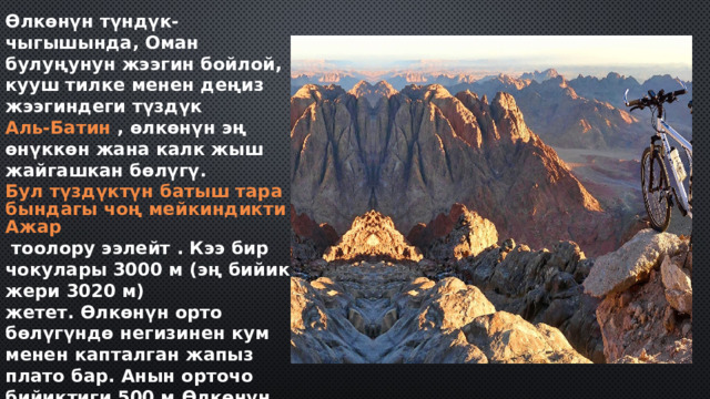 Өлкөнүн түндүк-чыгышында, Оман булуңунун жээгин бойлой, кууш тилке менен деңиз жээгиндеги түздүк  Аль-Батин  , өлкөнүн эң өнүккөн жана калк жыш жайгашкан бөлүгү.  Бул түздүктүн батыш тарабындагы чоң мейкиндикти Ажар  тоолору ээлейт . Кээ бир чокулары 3000 м (эң бийик жери 3020 м) жетет. Өлкөнүн орто бөлүгүндө негизинен кум менен капталган жапыз плато бар. Анын орточо бийиктиги 500 м.Өлкөнүн түштүк бөлүгүндө,  Дофар ,  тоолор  көтөрүлөт , түштүк жээкке жакын эң бийик - 1678 мге чейин.Омандын эң чыгыш чекити -  Эль-Хадд  . 