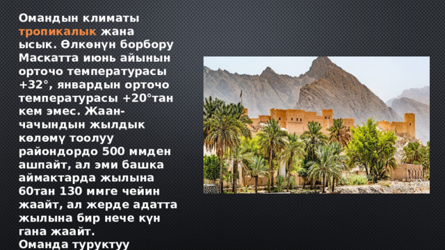 Омандын климаты  тропикалык  жана ысык. Өлкөнүн борбору Маскатта июнь айынын орточо температурасы +32°, январдын орточо температурасы +20°тан кем эмес. Жаан-чачындын жылдык көлөмү тоолуу райондордо 500 ммден ашпайт, ал эми башка аймактарда жылына 60тан 130 ммге чейин жаайт, ал жерде адатта жылына бир нече күн гана жаайт. Оманда туруктуу дарыялар жок. Бардык дарыялар мезгилдүү гана агымга ээ, негизинен кышында. 