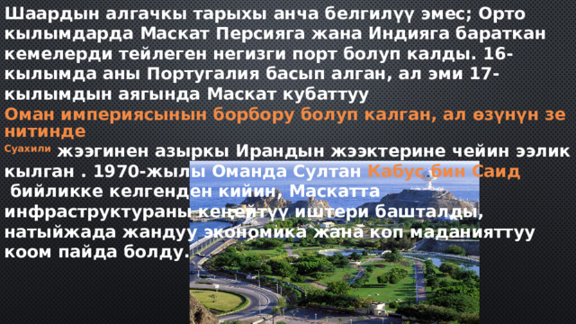 Шаардын алгачкы тарыхы анча белгилүү эмес; Орто кылымдарда Маскат Персияга жана Индияга бараткан кемелерди тейлеген негизги порт болуп калды. 16-кылымда аны Португалия басып алган, ал эми 17-кылымдын аягында Маскат кубаттуу  Оман империясынын борбору болуп калган, ал өзүнүн зенитинде  Суахили  жээгинен  азыркы Ирандын жээктерине чейин ээлик кылган . 1970-жылы Оманда Султан  Кабус бин Саид  бийликке келгенден кийин, Маскатта инфраструктураны кеңейтүү иштери башталды, натыйжада жандуу экономика жана коп маданияттуу коом пайда болду. 