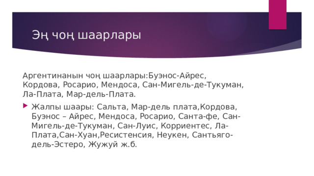 Эң чоң шаарлары Аргентинанын чоң шаарлары:Буэнос-Айрес, Кордова, Росарио, Мендоса, Сан-Мигель-де-Тукуман, Ла-Плата, Мар-дель-Плата. Жалпы шаары: Сальта, Мар-дель плата,Кордова, Буэнос – Айрес, Мендоса, Росарио, Санта-фе, Сан-Мигель-де-Тукуман, Сан-Луис, Корриентес, Ла-Плата,Сан-Хуан,Ресистенсия, Неукен, Сантьяго-дель-Эстеро, Жужуй ж.б. 
