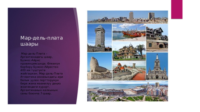 Мар-дель-плата шаары  Мар-дель-Плата – Аргентинадагы шаар, Буэнос-Айрес провинциясында. Өлкөнүн борбору Буэнос-Айрестен 400 км түштүктө жайгашкан. Мар-дель-Плата Атлантика океанындагы ири балык уулоо портторунун бири жана маанилүү деңиз жээгиндеги курорт. Аргентинанын калкынын саны боюнча 7-шаар. 