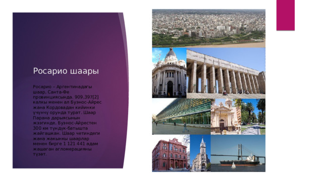 Росарио шаары Росарио – Аргентинадагы шаар, Санта-Фе провинциясында. 909,397[2] калкы менен ал Буэнос-Айрес жана Кордовадан кийинки үчүнчү орунда турат. Шаар Парана дарыясынын жээгинде, Буэнос-Айрестен 300 км түндүк-батышта жайгашкан. Шаар четиндеги жана жакынкы шаарлар менен бирге 1 121 441 адам жашаган агломерацияны түзөт. 