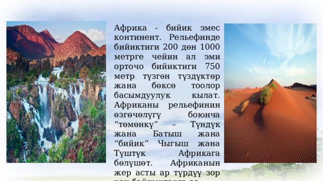 Африка - бийик эмес континент. Рельефинде бийиктиги 200 дөн 1000 метрге чейин ал эми орточо бийиктиги 750 метр түзгѳн түздүктөр жана бөксө тоолор басымдуулук кылат. Африканы рельефинин өзгөчөлүгү боюнча “төмөнкү” – Түндүк жана Батыш жана “бийик” Чыгыш жана Түштүк Африкага бөлүшөт. Африканын жер асты ар түрдүү зор кен байлыктарга ээ. 