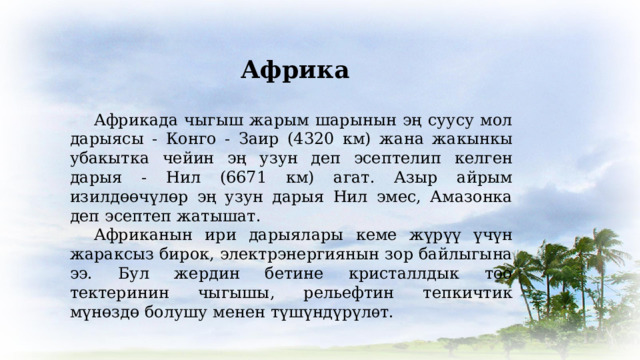 Африка  Африкада чыгыш жарым шарынын эң суусу мол дарыясы - Конго - Заир (4320 км) жана жакынкы убакытка чейин эң узун деп эсептелип келген дарыя - Нил (6671 км) агат. Азыр айрым изилдөөчүлөр эң узун дарыя Нил эмес, Амазонка деп эсептеп жатышат.  Африканын ири дарыялары кеме жүрүү үчүн жараксыз бирок, электрэнергиянын зор байлыгына ээ. Бул жердин бетине кристаллдык тоо тектеринин чыгышы, рельефтин тепкичтик мүнөздө болушу менен түшүндүрүлѳт. 