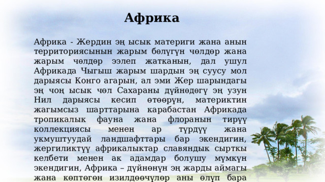 Африка Африка - Жердин эң ысык материги жана анын территориясынын жарым бѳлүгүн чөлдөр жана жарым чѳлдѳр ээлеп жатканын, дал ушул Африкада Чыгыш жарым шардын эң суусу мол дарыясы Конго агарын, ал эми Жер шарындагы эң чоң ысык чөл Сахараны дүйнѳдѳгү эң узун Нил дарыясы кесип өтөөрүн, материктин жагымсыз шарттарына карабастан Африкада тропикалык фауна жана флоранын тирүү коллекциясы менен ар түрдүү жана укмуштуудай ландшафттары бар экендигин, жергиликтүү африкалыктар славяндык сырткы келбети менен ак адамдар болушу мүмкүн экендигин, Африка – дүйнөнүн эң жарды аймагы жана көптөгөн изилдөөчүлөр аны өлүп бара жаткан материк деп эсептешерин биз билебиз. 