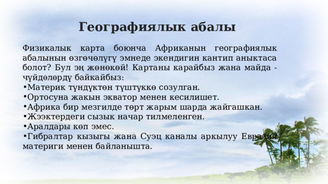 Географиялык абалы Физикалык карта боюнча Африканын географиялык абалынын өзгөчөлүгү эмнеде экендигин кантип аныктаса болот? Бул эң жөнөкөй! Картаны карайбыз жана майда - чүйдѳлѳрдү байкайбыз: Материк түндүктөн түштүккө созулган. Ортосуна жакын экватор менен кесилишет. Африка бир мезгилде төрт жарым шарда жайгашкан. Жээктердеги сызык начар тилмеленген. Аралдары көп эмес. Гибралтар кызыгы жана Суэц каналы аркылуу Евразия материги менен байланышта. 