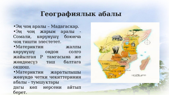 Географиялык абалы Эң чоң аралы – Мадагаскар. Эң чоң жарым аралы - Сомали, көрүнүшү боюнча чоң тишти элестетет. Материктин жалпы көрүнүшү оңдон солго жайылган Р тамгасына же жѳндѳмсүз таш балтага окшош. Материктин жаратылышы жөнүндө четки чекиттеринин абалы - тумшуктары дагы кѳп нерсени айтып берет. 