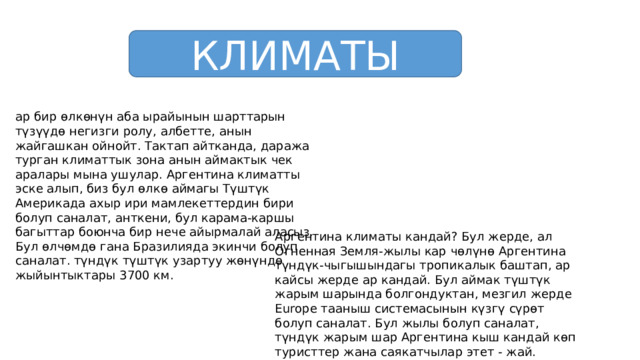 КЛИМАТЫ ар бир өлкөнүн аба ырайынын шарттарын түзүүдө негизги ролу, албетте, анын жайгашкан ойнойт. Тактап айтканда, даража турган климаттык зона анын аймактык чек аралары мына ушулар. Аргентина климатты эске алып, биз бул өлкө аймагы Түштүк Америкада ахыр ири мамлекеттердин бири болуп саналат, анткени, бул карама-каршы багыттар боюнча бир нече айырмалай аласыз. Бул өлчөмдө гана Бразилияда экинчи болуп саналат. түндүк түштүк узартуу жөнүндө жыйынтыктары 3700 км. Аргентина климаты кандай? Бул жерде, ал Огненная Земля-жылы кар чөлүнө Аргентина түндүк-чыгышындагы тропикалык баштап, ар кайсы жерде ар кандай. Бул аймак түштүк жарым шарында болгондуктан, мезгил жерде Europe тааныш системасынын күзгү сүрөт болуп саналат. Бул жылы болуп саналат, түндүк жарым шар Аргентина кыш кандай көп туристтер жана саякатчылар этет - жай. 