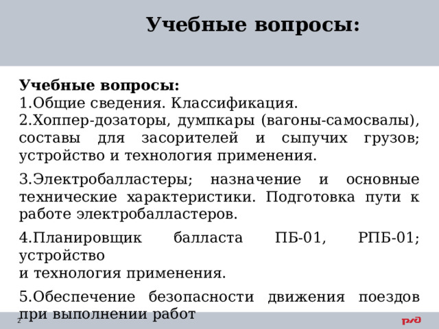 Учебные вопросы: Учебные вопросы: Общие сведения. Классификация. Хоппер-дозаторы, думпкары (вагоны-самосвалы), составы для засорителей и сыпучих грузов; устройство и технология применения. Электробалластеры; назначение и основные технические характеристики. Подготовка пути к работе электробалластеров. Планировщик балласта ПБ-01, РПБ-01; устройство  и технология применения. Обеспечение безопасности движения поездов при выполнении работ    