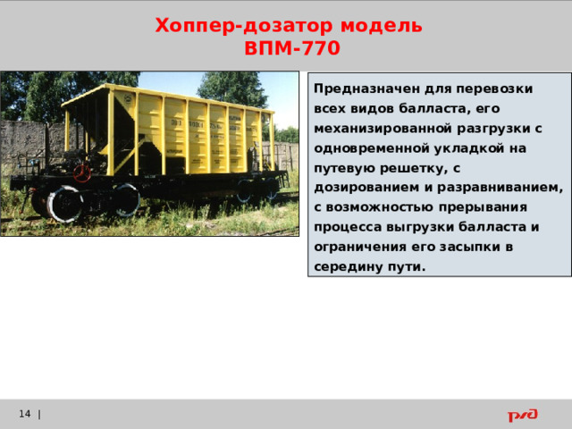 Хоппер-дозатор модель ВПМ-770 Предназначен для перевозки всех видов балласта, его механизированной разгрузки с одновременной укладкой на путевую решетку, с дозированием и разравниванием, с возможностью прерывания процесса выгрузки балласта и ограничения его засыпки в середину пути.    |  