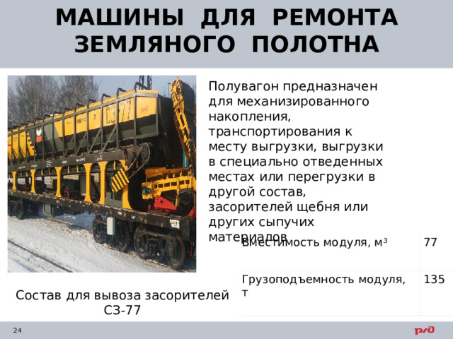МАШИНЫ ДЛЯ РЕМОНТА ЗЕМЛЯНОГО ПОЛОТНА Полувагон предназначен для механизированного накопления, транспортирования к месту выгрузки, выгрузки в специально отведенных местах или перегрузки в другой состав, засорителей щебня или других сыпучих материалов Вместимость модуля, м 3 Грузоподъемность модуля, т                77 135 Состав для вывоза засорителей СЗ-77 