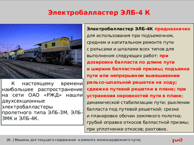 Электробалластер ЭЛБ-4 К Электробалластер ЭЛБ-4К предназначен для использования при подъемочном, среднем и капитальном ремонте пути с рельсами и шпалами всех типов для выполнения следующих работ: при дозировке балласта по длине пути и ширине балластной призмы; подъемке пути или непрерывном вывешивании рельсо-шпальной решетки на ходу; сдвижке путевой решетки в плане; при устранении неровностей пути в плане ; динамической стабилизации пути; рыхлении балласта под путевой решеткой; срезке и планировке обочин земляного полотна; грубой оправке откосов балластной призмы; при уплотнении откосов; рихтовке. К настоящему времени наибольшее распространение на сети ОАО «РЖД» нашли двухсекционные электробалластеры пролетного типа ЭЛБ-3М, ЭЛБ-3МК и ЭЛБ-4К.    | Машины для текущего содержания и ремонта железнодорожного пути|. 