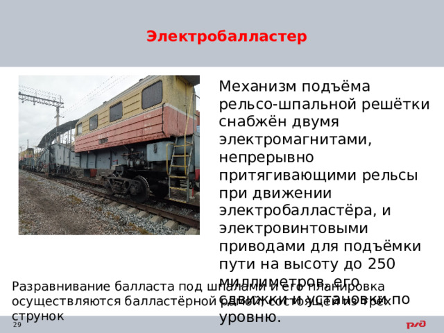 Электробалластер Механизм подъёма рельсо-шпальной решётки снабжён двумя электромагнитами, непрерывно притягивающими рельсы при движении электробалластёра, и электровинтовыми приводами для подъёмки пути на высоту до 250 миллиметров, его сдвижки и установки по уровню. Разравнивание балласта под шпалами и его планировка осуществляются балластёрной рамой, состоящей из трёх струнок 
