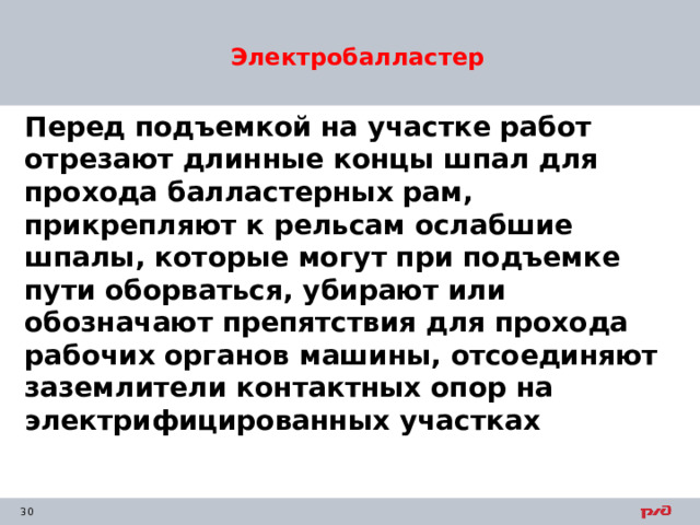 Электробалластер Перед подъемкой на участке работ отрезают длинные концы шпал для прохода балластерных рам, прикрепляют к рельсам ослабшие шпалы, которые могут при подъемке пути оборваться, убирают или обозначают препятствия для прохода рабочих органов машины, отсоединяют заземлители контактных опор на электрифицированных участках 
