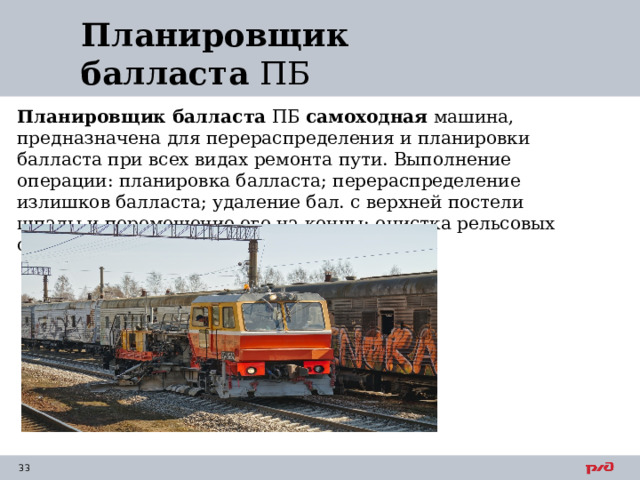 Планировщик балласта  ПБ Планировщик балласта  ПБ самоходная машина, предназначена для перераспределения и планировки балласта при всех видах ремонта пути. Выполнение операции: планировка балласта; перераспределение излишков балласта; удаление бал. с верхней постели шпалы и перемещение его на концы; очистка рельсовых скреплений от балласта 