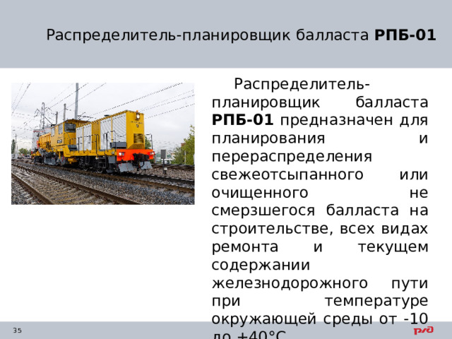 Распределитель-планировщик балласта  РПБ-01 Распределитель-планировщик балласта  РПБ-01 предназначен для планирования и перераспределения свежеотсыпанного или очищенного не смерзшегося балласта на строительстве, всех видах ремонта и текущем содержании железнодорожного пути при температуре окружающей среды от -10 до +40°С. 