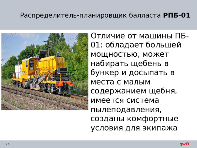 Распределитель-планировщик балласта  РПБ-01 Отличие от машины ПБ-01: обладает большей мощностью, может набирать щебень в бункер и досыпать в места с малым содержанием щебня, имеется система пылеподавления, созданы комфортные условия для экипажа 