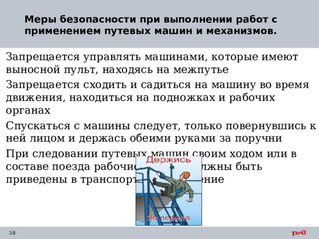 Меры безопасности при выполнении работ с применением путевых машин и механизмов.   Запрещается управлять машинами, которые имеют выносной пульт, находясь на межпутье Запрещается сходить и садиться на машину во время движения, находиться на подножках и рабочих органах Спускаться с машины следует, только повернувшись к ней лицом и держась обеими руками за поручни При следовании путевых машин своим ходом или в составе поезда рабочие органы должны быть приведены в транспортное положение 