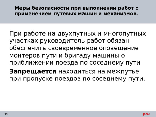 Меры безопасности при выполнении работ с применением путевых машин и механизмов.   При работе на двухпутных и многопутных участках руководитель работ обязан обеспечить своевременное оповещение монтеров пути и бригаду машины о приближении поезда по соседнему пути Запрещается находиться на межпутье при пропуске поездов по соседнему пути. 