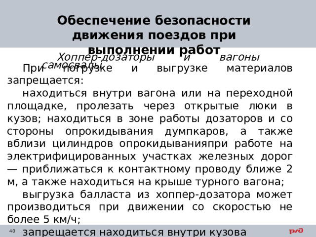 Обеспечение безопасности движения поездов при выполнении работ Хоппер-дозаторы и вагоны самосвалы. При погрузке и выгрузке материалов запрещается: находиться внутри вагона или на переходной площадке, пролезать через открытые люки в кузов; находиться в зоне работы дозаторов и со стороны опрокидывания думпкаров, а также вблизи цилиндров опрокидыванияпри работе на электрифицированных участках железных дорог — приближаться к контактному проводу ближе 2 м, а также находиться на крыше турного вагона; выгрузка балласта из хоппер-дозатора может производиться при движении со скоростью не более 5 км/ч; запрещается находиться внутри кузова вагонов 