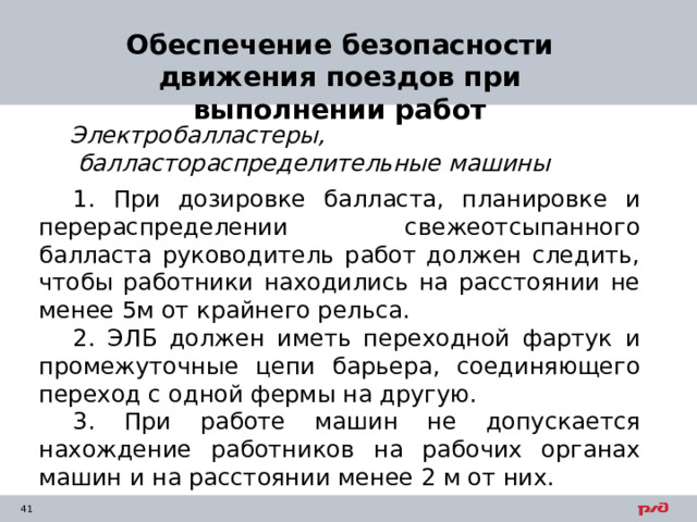 Обеспечение безопасности движения поездов при выполнении работ Электробалластеры,  балластораспределительные машины 1. При дозировке балласта, планировке и перераспределении свежеотсыпанного балласта руководитель работ должен следить, чтобы работники находились на расстоянии не менее 5м от крайнего рельса. 2. ЭЛБ должен иметь переходной фартук и промежуточные цепи барьера, соединяющего переход с одной фермы на другую. 3. При работе машин не допускается нахождение работников на рабочих органах машин и на расстоянии менее 2 м от них. 