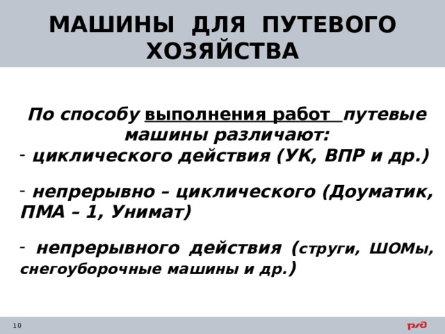 МАШИНЫ ДЛЯ ПУТЕВОГО ХОЗЯЙСТВА По способу выполнения работ путевые машины различают:  циклического действия (УК, ВПР и др.)   непрерывно – циклического (Доуматик, ПМА – 1, Унимат)   непрерывного действия ( струги, ШОМы, снегоуборочные машины и др. )   