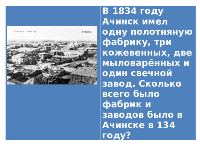 В 1834 году Ачинск имел одну полотняную фабрику, три кожевенных, две мыловарённых и один свечной завод. Сколько всего было фабрик и заводов было в Ачинске в 134 году? 