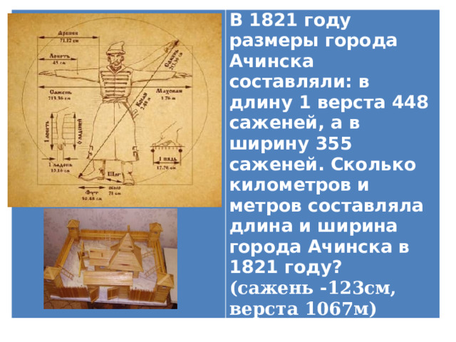 В 1821 году размеры города Ачинска составляли: в длину 1 верста 448 саженей, а в ширину 355 саженей. Сколько километров и метров составляла длина и ширина города Ачинска в 1821 году? (сажень -123см, верста 1067м) 