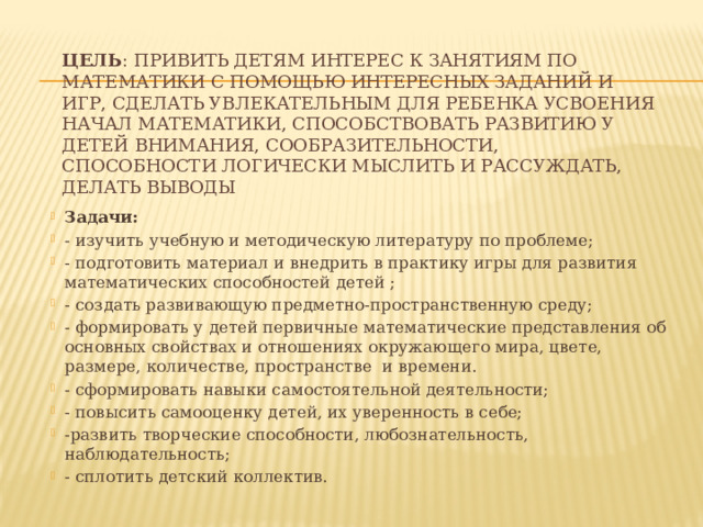    Цель : Привить детям интерес к занятиям по математики с помощью интересных заданий и игр, сделать увлекательным для ребенка усвоения начал математики, способствовать развитию у детей внимания, сообразительности, способности логически мыслить и рассуждать, делать выводы     Задачи: - изучить учебную и методическую литературу по проблеме; - подготовить материал и внедрить в практику игры для развития математических способностей детей ; - создать развивающую предметно-пространственную среду; - формировать у детей первичные математические представления об основных свойствах и отношениях окружающего мира, цвете, размере, количестве, пространстве и времени. - сформировать навыки самостоятельной деятельности; - повысить самооценку детей, их уверенность в себе; -развить творческие способности, любознательность, наблюдательность; - сплотить детский коллектив. 