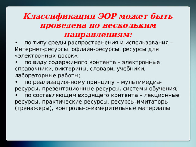 Классификация ЭОР может быть проведена по нескольким направлениям: •  по типу среды распространения и использования – Интернет-ресурсы, офлайн-ресурсы, ресурсы для «электронных досок»; •  по виду содержимого контента – электронные справочники, викторины, словари, учебники, лабораторные работы; •  по реализационному принципу – мультимедиа-ресурсы, презентационные ресурсы, системы обучения; •  по составляющим входящего контента – лекционные ресурсы, практические ресурсы, ресурсы-имитаторы (тренажеры), контрольно-измерительные материалы. 