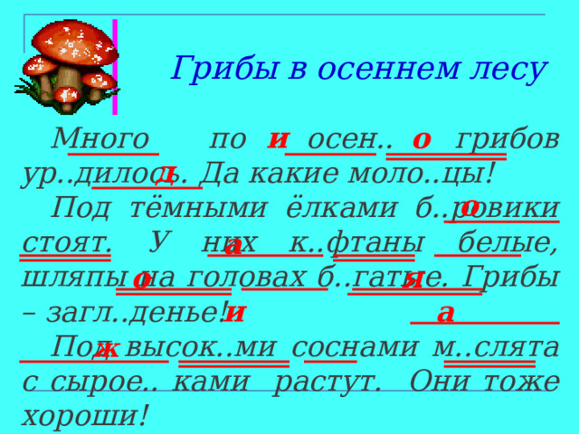 Грибы в осеннем лесу о и  Много по осен.. грибов ур..дилось.  Да какие моло..цы!  Под тёмными ёлками б..ровики стоят. У них к..фтаны белые, шляпы на головах б..гатые. Грибы – загл..денье!  Под высок..ми соснами м..слята с сырое.. ками растут. Они тоже хороши! д о а о я и а ж 
