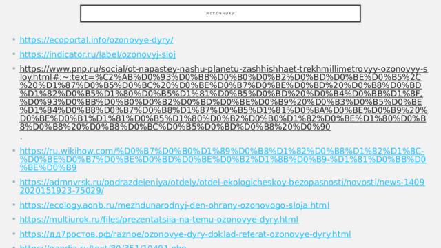 Источники https://ecoportal.info/ozonovye-dyry/ https://indicator.ru/label/ozonovyj-sloj https://www.pnp.ru/social/ot-napastey-nashu-planetu-zashhishhaet-trekhmillimetrovyy-ozonovyy-sloy.html#:~:text=%C2%AB%D0%93%D0%BB%D0%B0%D0%B2%D0%BD%D0%BE%D0%B5%2C%20%D1%87%D0%B5%D0%BC%20%D0%BE%D0%B7%D0%BE%D0%BD%20%D0%B8%D0%BD%D1%82%D0%B5%D1%80%D0%B5%D1%81%D0%B5%D0%BD%20%D0%B4%D0%BB%D1%8F,%D0%93%D0%BB%D0%B0%D0%B2%D0%BD%D0%BE%D0%B9%20%D0%B3%D0%B5%D0%BE%D1%84%D0%B8%D0%B7%D0%B8%D1%87%D0%B5%D1%81%D0%BA%D0%BE%D0%B9%20%D0%BE%D0%B1%D1%81%D0%B5%D1%80%D0%B2%D0%B0%D1%82%D0%BE%D1%80%D0%B8%D0%B8%20%D0%B8%D0%BC%D0%B5%D0%BD%D0%B8%20%D0%90 . https://ru.wikihow.com/%D0%B7%D0%B0%D1%89%D0%B8%D1%82%D0%B8%D1%82%D1%8C-%D0%BE%D0%B7%D0%BE%D0%BD%D0%BE%D0%B2%D1%8B%D0%B9-%D1%81%D0%BB%D0%BE%D0%B9 https://admnvrsk.ru/podrazdeleniya/otdely/otdel-ekologicheskoy-bezopasnosti/novosti/news-14092020151923-75029/ https://ecology.aonb.ru/mezhdunarodnyj-den-ohrany-ozonovogo-sloja.html https://multiurok.ru/files/prezentatsiia-na-temu-ozonovye-dyry.html https://дд7ростов.рф/raznoe/ozonovye-dyry-doklad-referat-ozonovye-dyry.html https://pandia.ru/text/80/351/10491.php 