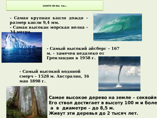  ЗНАЕТЕ ЛИ ВЫ, что…   - Самая крупная капля дождя – размер капли 9,4 мм. - Самая высокая морская волна – 34 метра.  - Самый высокий айсберг – 167 м. – замечен недалеко от Гренландии в 1958 г. - Самый высокий водяной смерч – 1528 м. Австралия, 16 мая 1898 г.  Самое высокое дерево на земле – секвойя. Его ствол достигает в высоту 100 м и более,  а в диаметре – до 8,5 м. Живут эти деревья до 2 тысяч лет. 