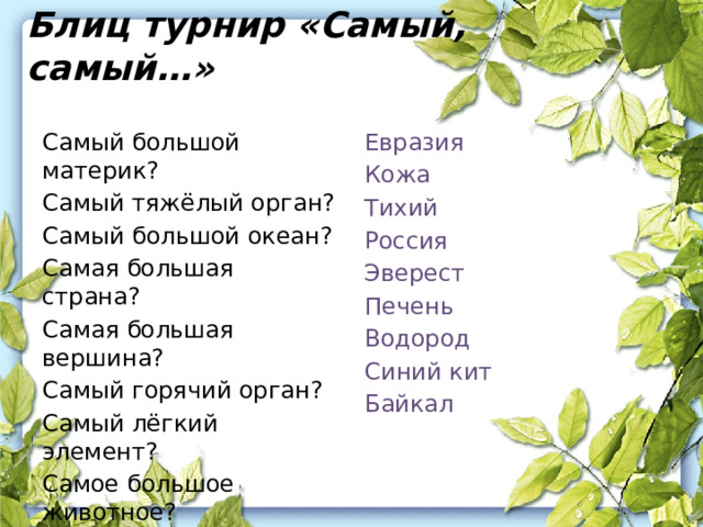 Блиц турнир «Самый, самый…» Евразия Самый большой материк? Кожа Самый тяжёлый орган? Тихий Самый большой океан? Самая большая страна? Россия Эверест Самая большая вершина? Печень Самый горячий орган? Самый лёгкий элемент? Водород Самое большое животное? Синий кит Байкал Самое глубокое озеро? 